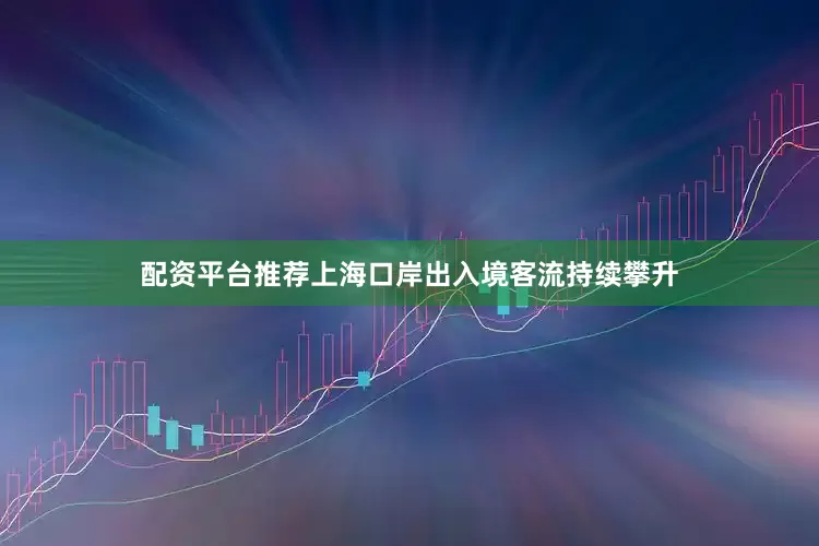配资平台推荐上海口岸出入境客流持续攀升
