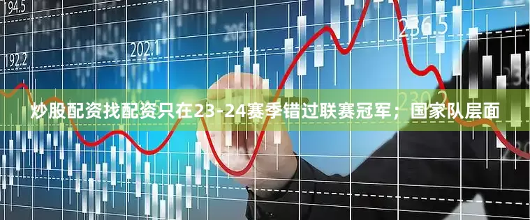 炒股配资找配资只在23-24赛季错过联赛冠军；国家队层面