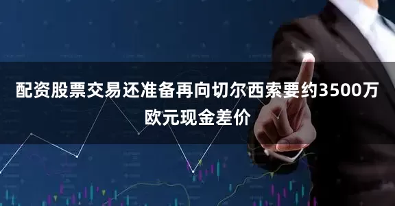 配资股票交易还准备再向切尔西索要约3500万欧元现金差价
