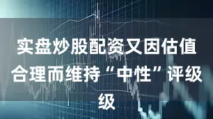 实盘炒股配资又因估值合理而维持“中性”评级