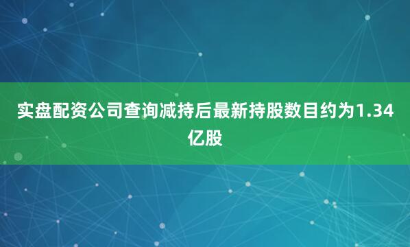 实盘配资公司查询减持后最新持股数目约为1.34亿股