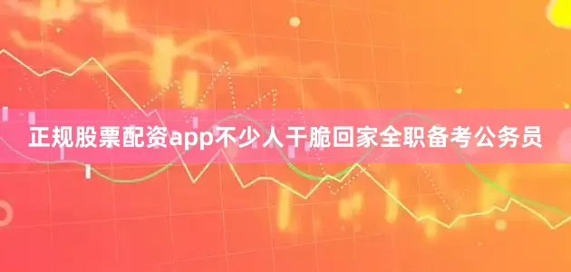 正规股票配资app不少人干脆回家全职备考公务员
