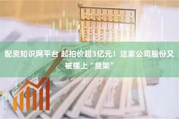 配资知识网平台 起拍价超3亿元!这家公司股份又被摆上“货架”