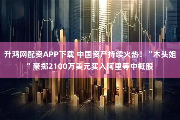 升鸿网配资APP下载 中国资产持续火热！“木头姐”豪掷2100万美元买入阿里等中概股