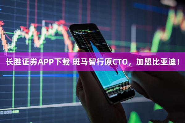 长胜证券APP下载 斑马智行原CTO，加盟比亚迪！