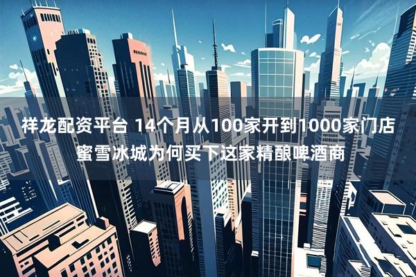 祥龙配资平台 14个月从100家开到1000家门店 蜜雪冰城为何买下这家精酿啤酒商
