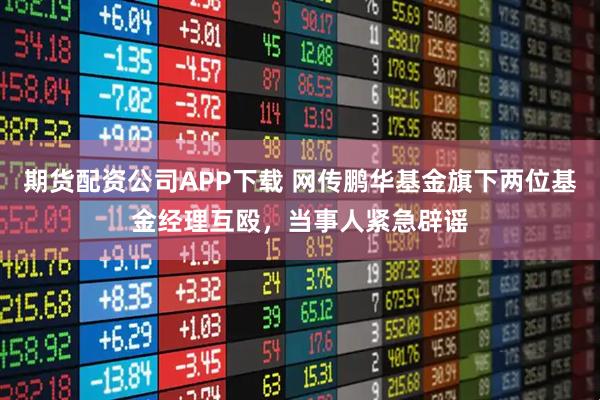 期货配资公司APP下载 网传鹏华基金旗下两位基金经理互殴,当事人紧急辟谣