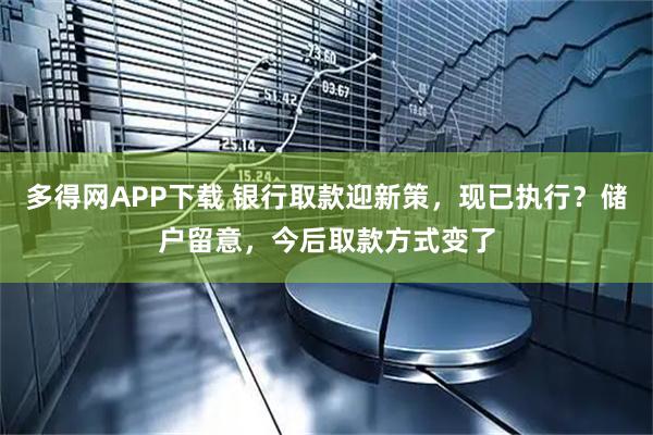 多得网APP下载 银行取款迎新策，现已执行？储户留意，今后取款方式变了