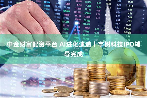 中金财富配资平台 AI进化速递丨宇树科技IPO辅导完成