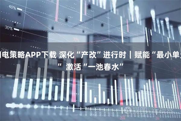 闪电策略APP下载 深化“产改”进行时|赋能“最小单元” 激活“一池春水”
