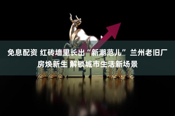 免息配资 红砖墙里长出“新潮范儿” 兰州老旧厂房焕新生 解锁城市生活新场景