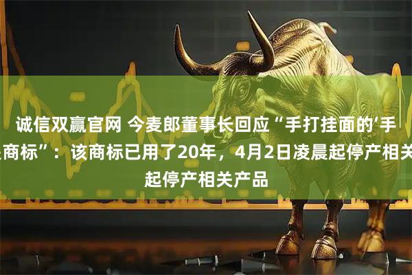 诚信双赢官网 今麦郎董事长回应“手打挂面的‘手打’是商标”：该商标已用了20年，4月2日凌晨起停产相关产品