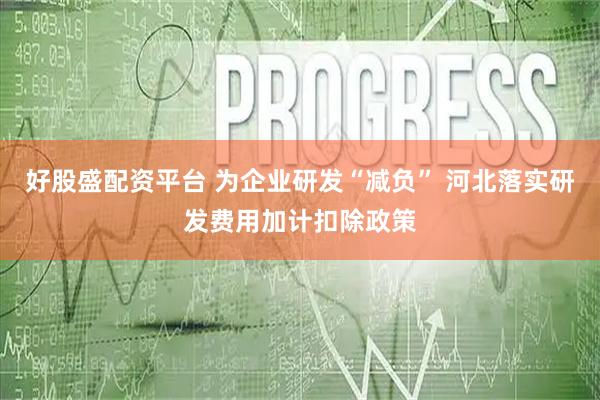好股盛配资平台 为企业研发“减负” 河北落实研发费用加计扣除政策