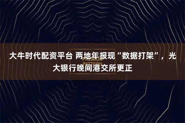 大牛时代配资平台 两地年报现“数据打架”,光大银行晚间港交所更正
