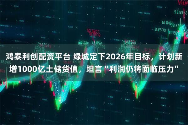 鸿泰利创配资平台 绿城定下2026年目标，计划新增1000亿土储货值，坦言“利润仍将面临压力”