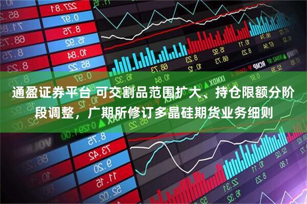 通盈证券平台 可交割品范围扩大、持仓限额分阶段调整，广期所修订多晶硅期货业务细则