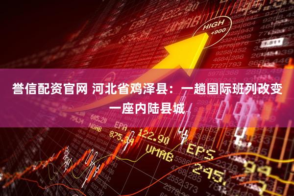 誉信配资官网 河北省鸡泽县：一趟国际班列改变一座内陆县城