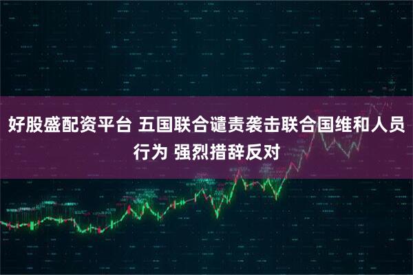 好股盛配资平台 五国联合谴责袭击联合国维和人员行为 强烈措辞反对