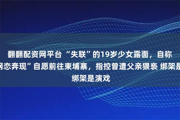 翻翻配资网平台 “失联”的19岁少女露面,自称因“网恋奔现”自愿前往柬埔寨,指控曾遭父亲猥亵 绑架是演戏