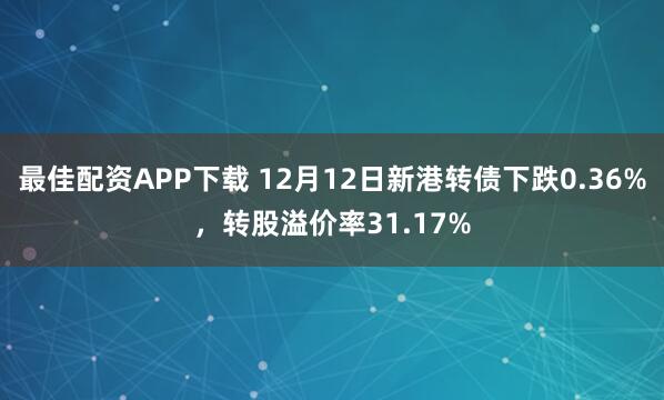 最佳配资APP下载 12月12日新港转债下跌0.36%,转股溢价率31.17%