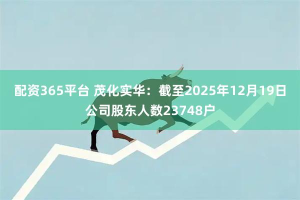 配资365平台 茂化实华：截至2025年12月19日公司股东人数23748户