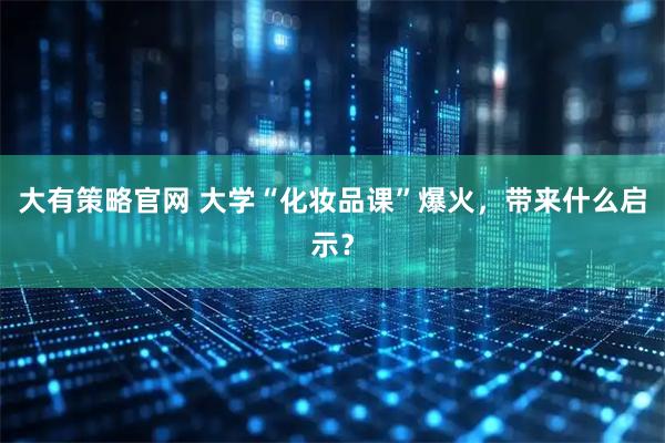 大有策略官网 大学“化妆品课”爆火，带来什么启示？
