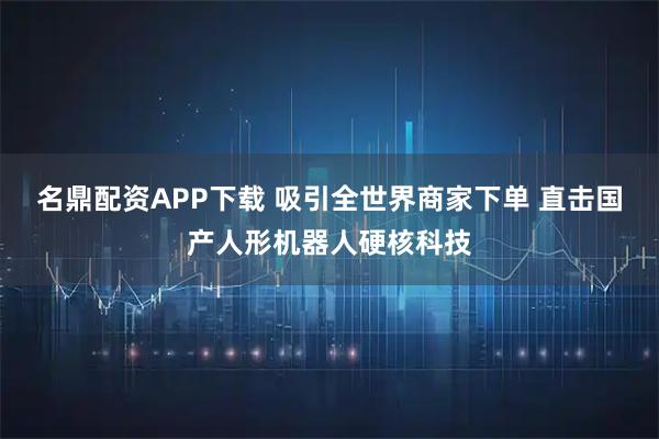 名鼎配资APP下载 吸引全世界商家下单 直击国产人形机器人硬核科技