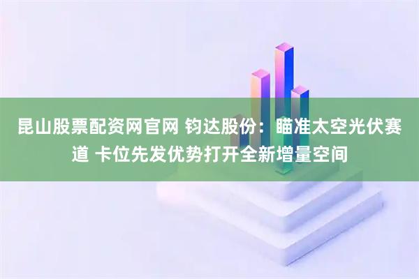 昆山股票配资网官网 钧达股份：瞄准太空光伏赛道 卡位先发优势打开全新增量空间