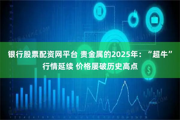 银行股票配资网平台 贵金属的2025年：“超牛”行情延续 价格屡破历史高点