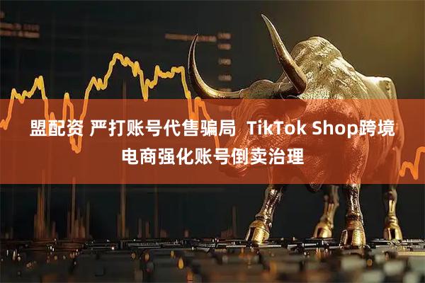盟配资 严打账号代售骗局  TikTok Shop跨境电商强化账号倒卖治理