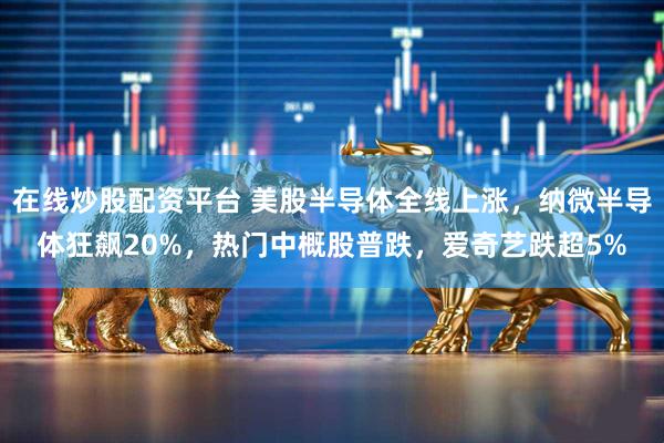 在线炒股配资平台 美股半导体全线上涨，纳微半导体狂飙20%，热门中概股普跌，爱奇艺跌超5%