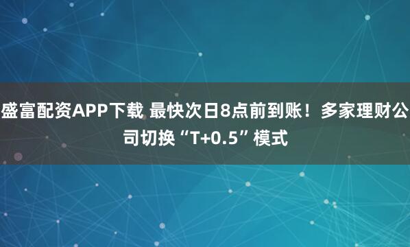 盛富配资APP下载 最快次日8点前到账！多家理财公司切换“T+0.5”模式