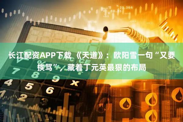 长江配资APP下载 《天道》：欧阳雪一句“又要挨骂”，藏着丁元英最狠的布局