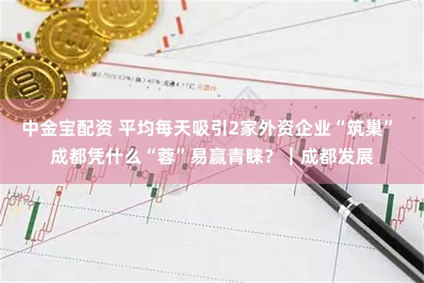 中金宝配资 平均每天吸引2家外资企业“筑巢” 成都凭什么“蓉”易赢青睐？｜成都发展