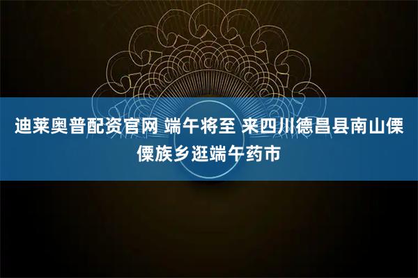 迪莱奥普配资官网 端午将至 来四川德昌县南山傈僳族乡逛端午药市