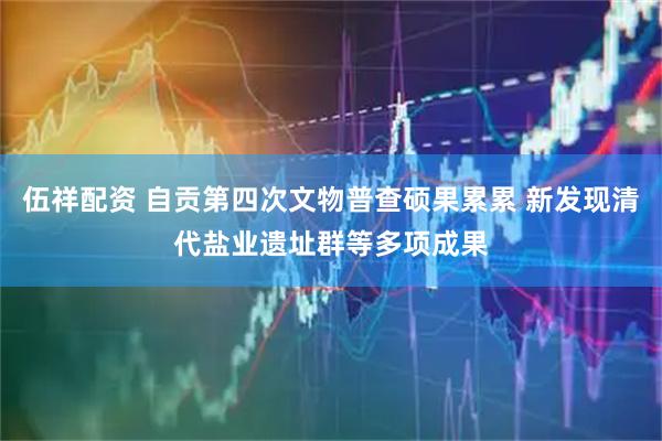 伍祥配资 自贡第四次文物普查硕果累累 新发现清代盐业遗址群等多项成果