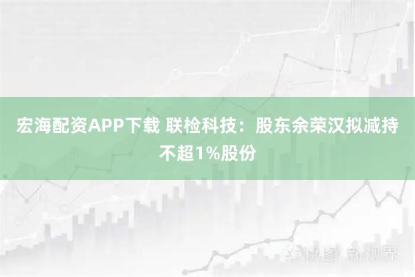 宏海配资APP下载 联检科技:股东余荣汉拟减持不超1%股份