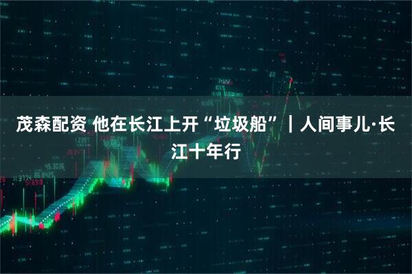 茂森配资 他在长江上开“垃圾船”|人间事儿·长江十年行