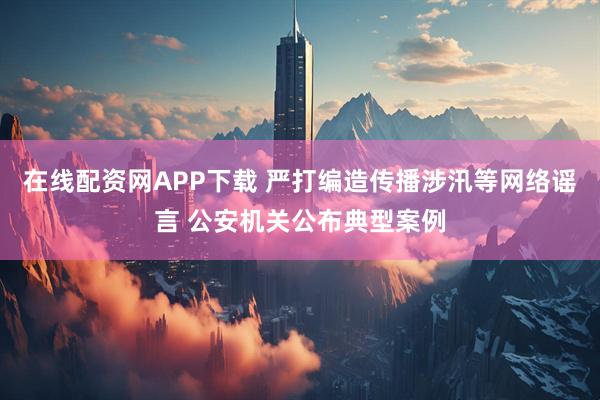 在线配资网APP下载 严打编造传播涉汛等网络谣言 公安机关公布典型案例