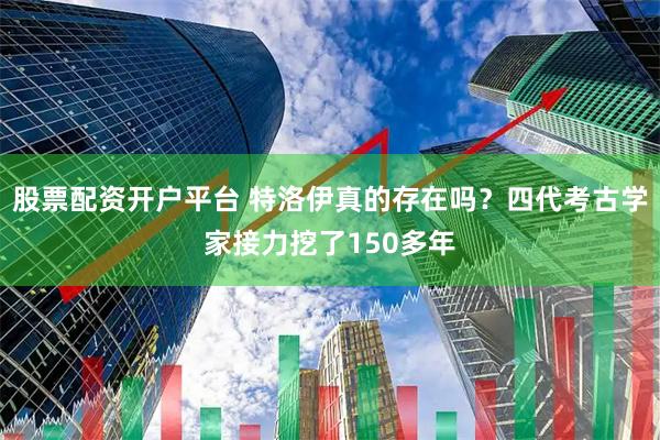 股票配资开户平台 特洛伊真的存在吗？四代考古学家接力挖了150多年