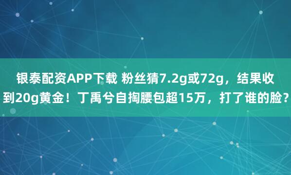 银泰配资APP下载 粉丝猜7.2g或72g,结果收到20g黄金!丁禹兮自掏腰包超15万,打了谁的脸?