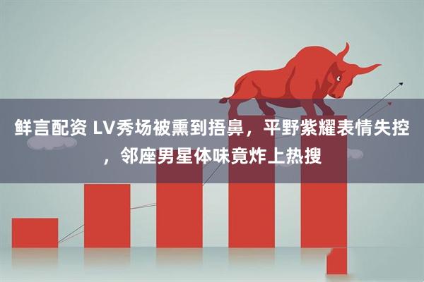 鲜言配资 LV秀场被熏到捂鼻，平野紫耀表情失控，邻座男星体味竟炸上热搜